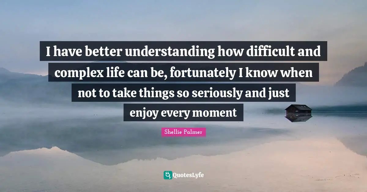 I have better understanding how difficult and complex life can be, fortunately I know when not to take things so seriously and just enjoy every moment