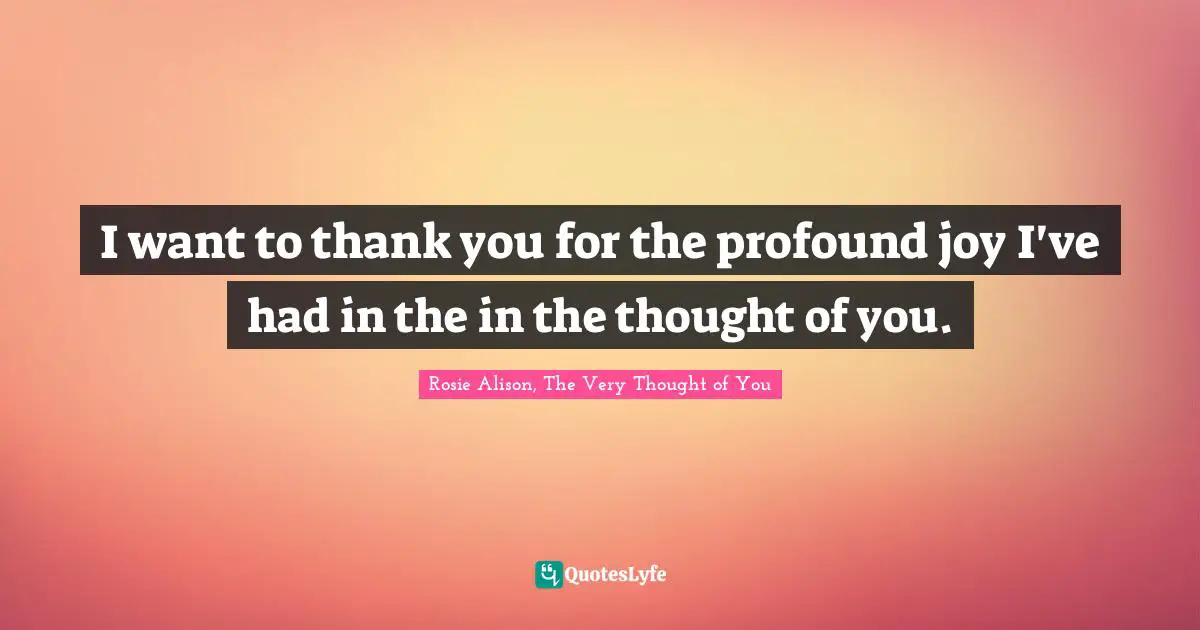 I want to thank you for the profound joy I've had in the in the thought of you.