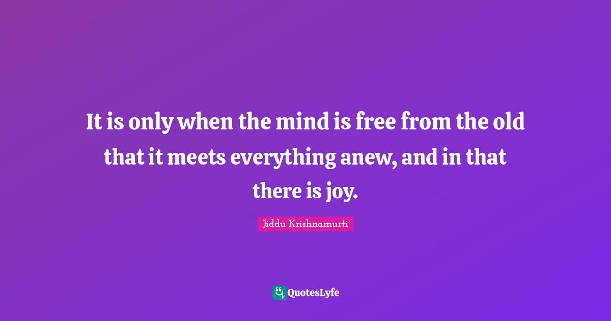 It is only when the mind is free from the old that it meets everything anew, and in that there is joy.