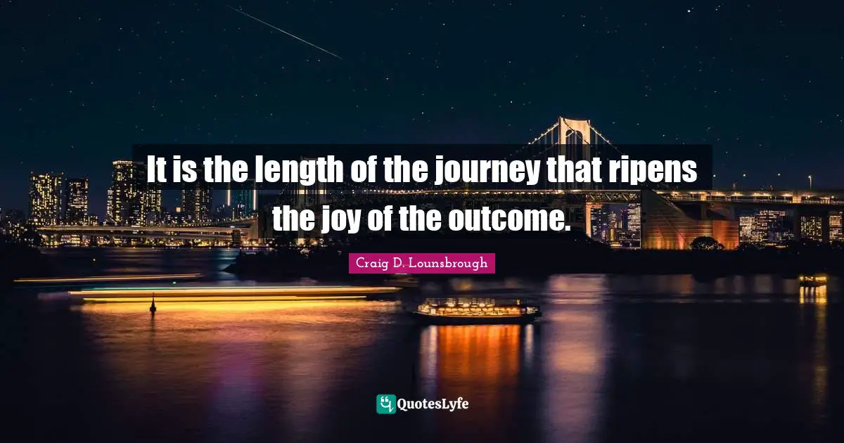 It is the length of the journey that ripens the joy of the outcome.