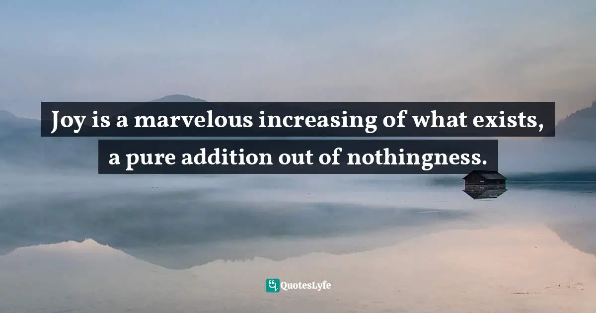 Joy is a marvelous increasing of what exists, a pure addition out of nothingness.