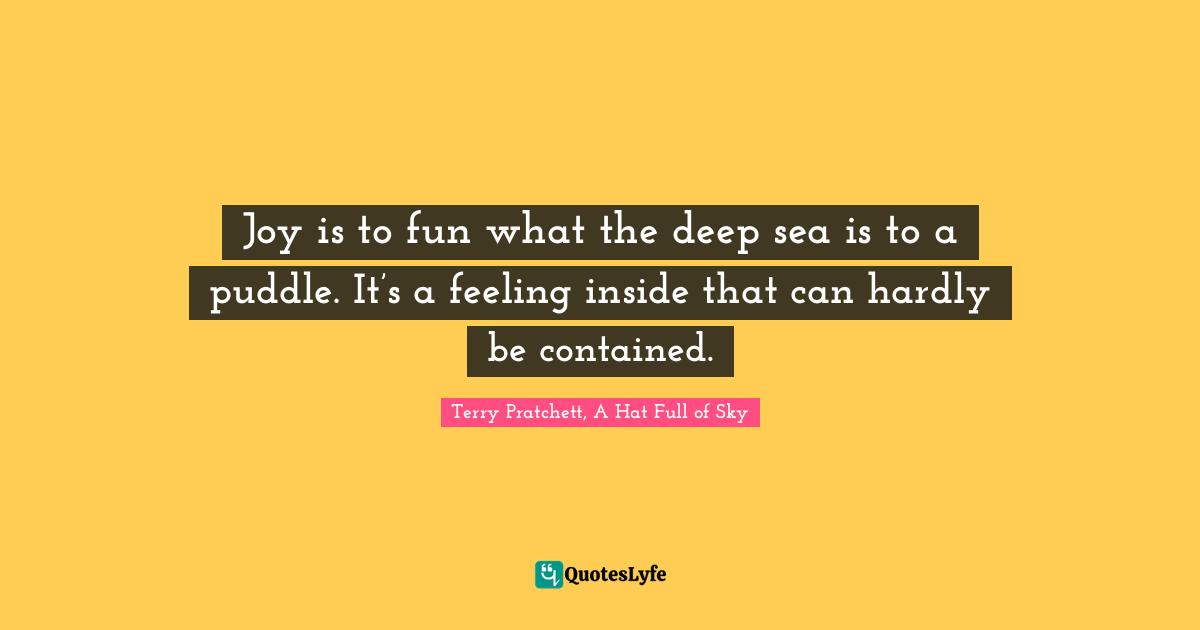 Terry Pratchett, A Hat Full of Sky Quotes: Joy is to fun what the deep sea is to a puddle. It’s a feeling inside that can hardly be contained.