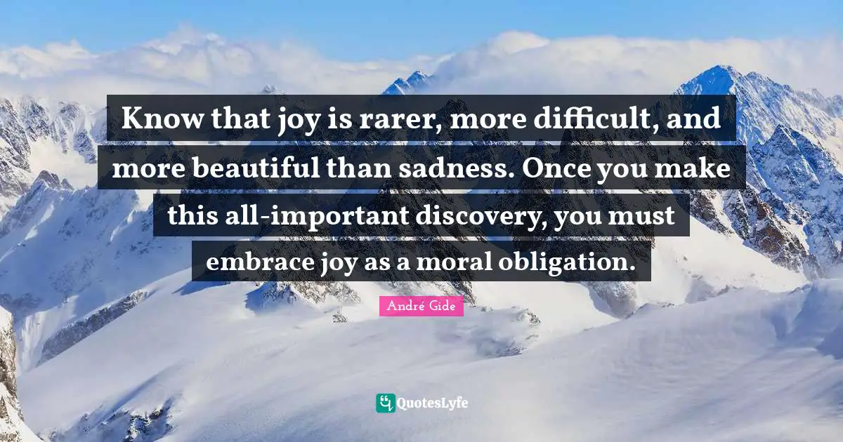 Know that joy is rarer, more difficult, and more beautiful than sadness. Once you make this all-important discovery, you must embrace joy as a moral obligation.