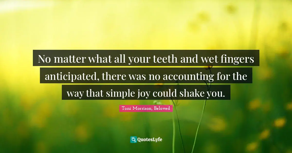 No matter what all your teeth and wet fingers anticipated, there was no accounting for the way that simple joy could shake you.