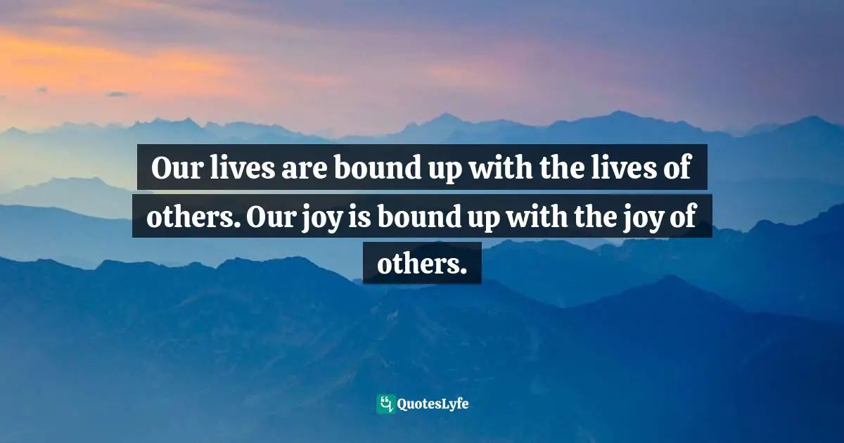 Our lives are bound up with the lives of others. Our joy is bound up with the joy of others.