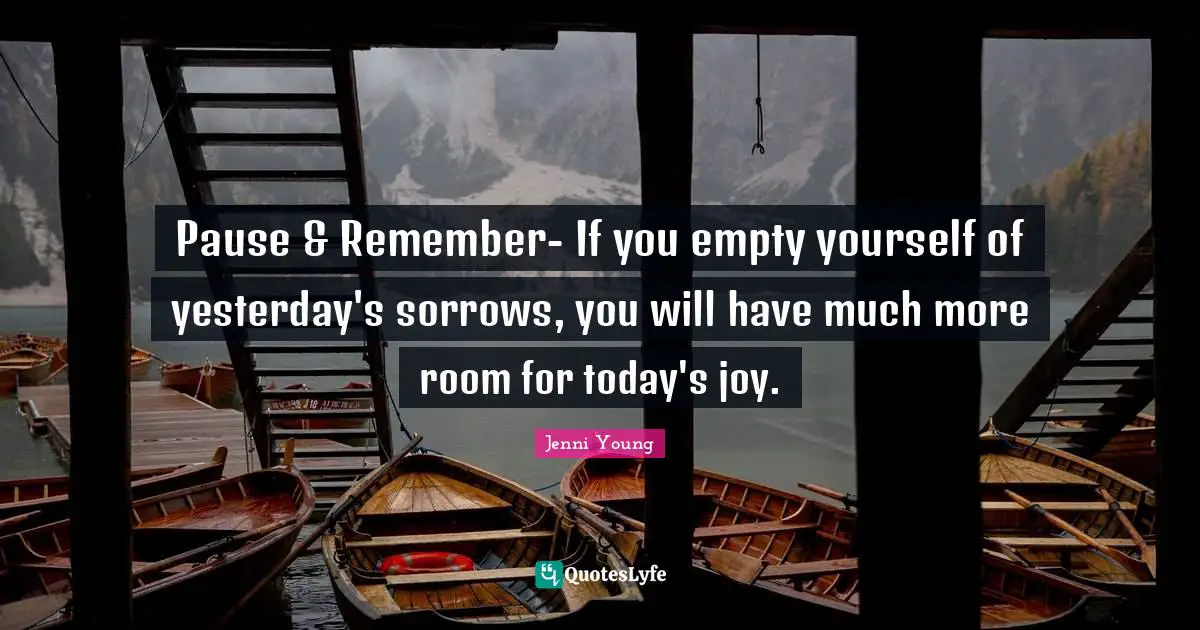 Pause & Remember- If you empty yourself of yesterday's sorrows, you will have much more room for today's joy.