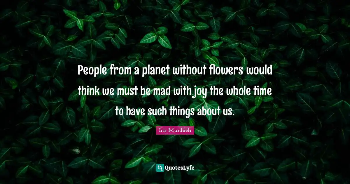 Iris Murdoch Quotes: "People from a planet without flowers would think we must be mad with joy the whole time to have such things about us."