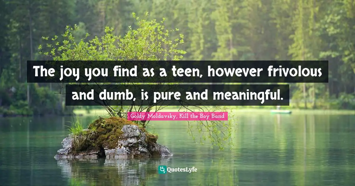 The joy you find as a teen, however frivolous and dumb, is pure and meaningful.