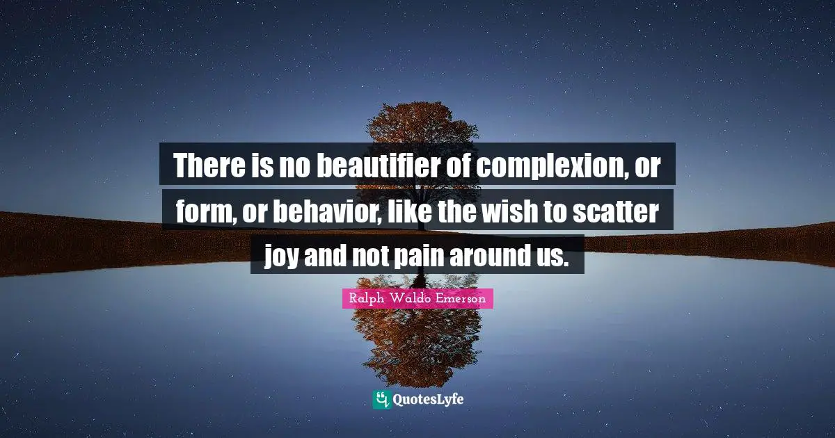 There is no beautifier of complexion, or form, or behavior, like the wish to scatter joy and not pain around us.
