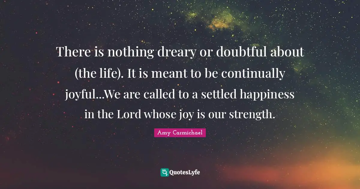 There is nothing dreary or doubtful about (the life). It is meant to be continually joyful...We are called to a settled happiness in the Lord whose joy is our strength.