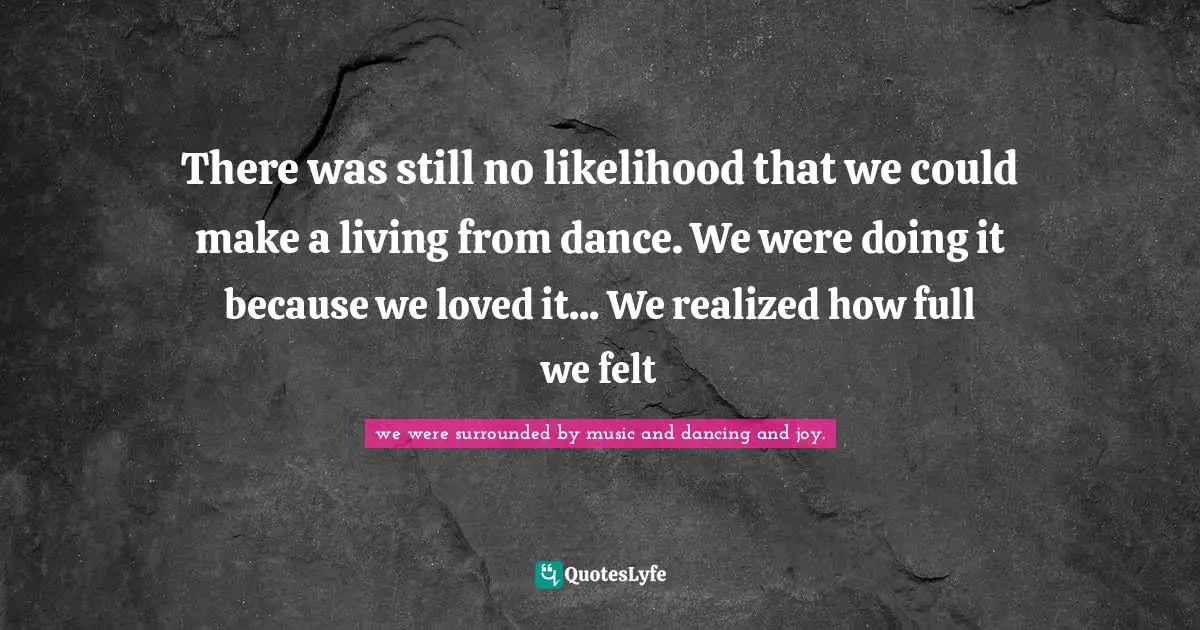 There was still no likelihood that we could make a living from dance. We were doing it because we loved it... We realized how full we felt