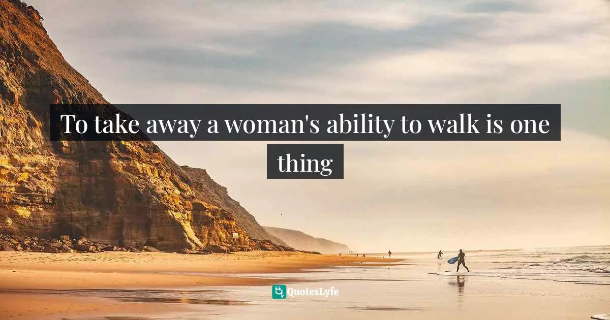 To take away a woman's ability to walk is one thing