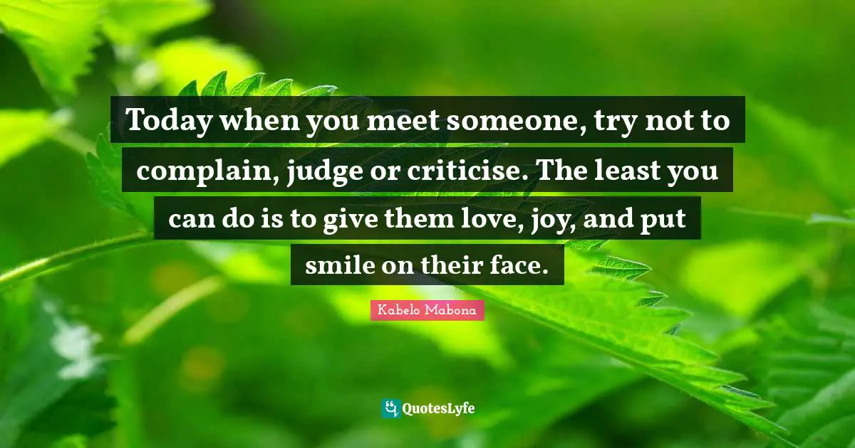 Today when you meet someone, try not to complain, judge or criticise. The least you can do is to give them love, joy, and put smile on their face.