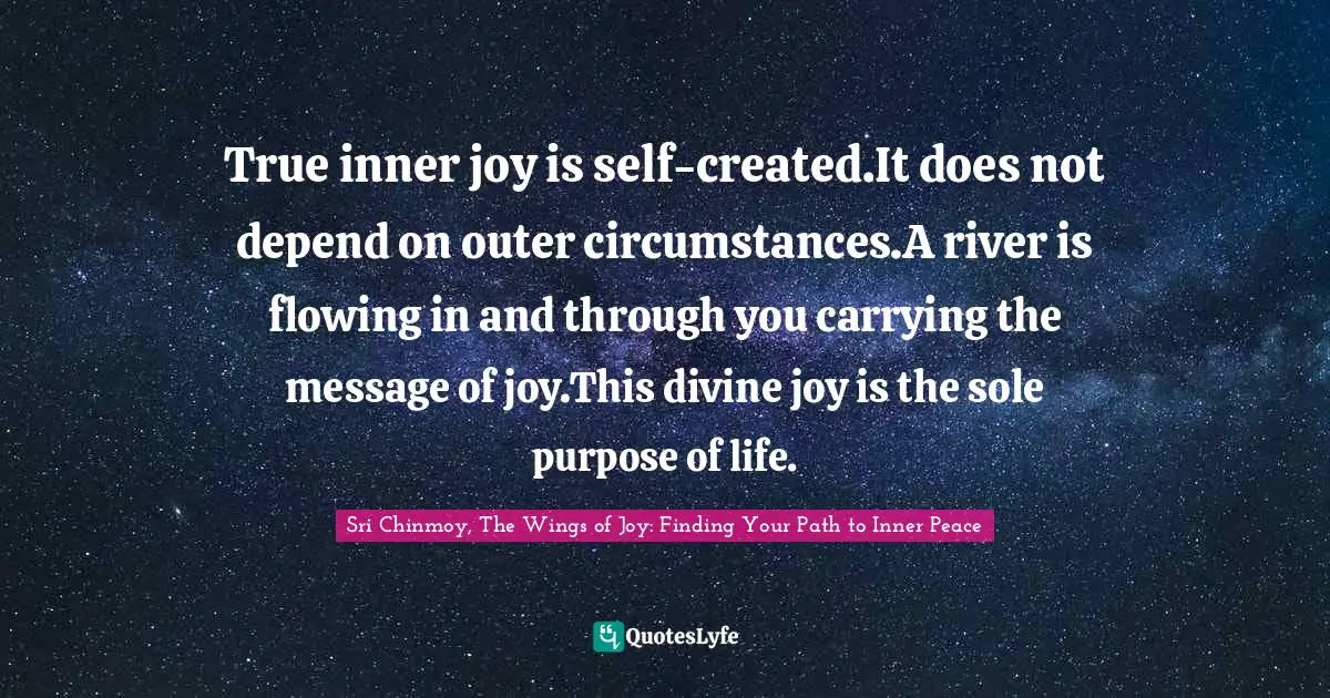True inner joy is self-created.It does not depend on outer circumstances.A river is flowing in and through you carrying the message of joy.This divine joy is the sole purpose of life.