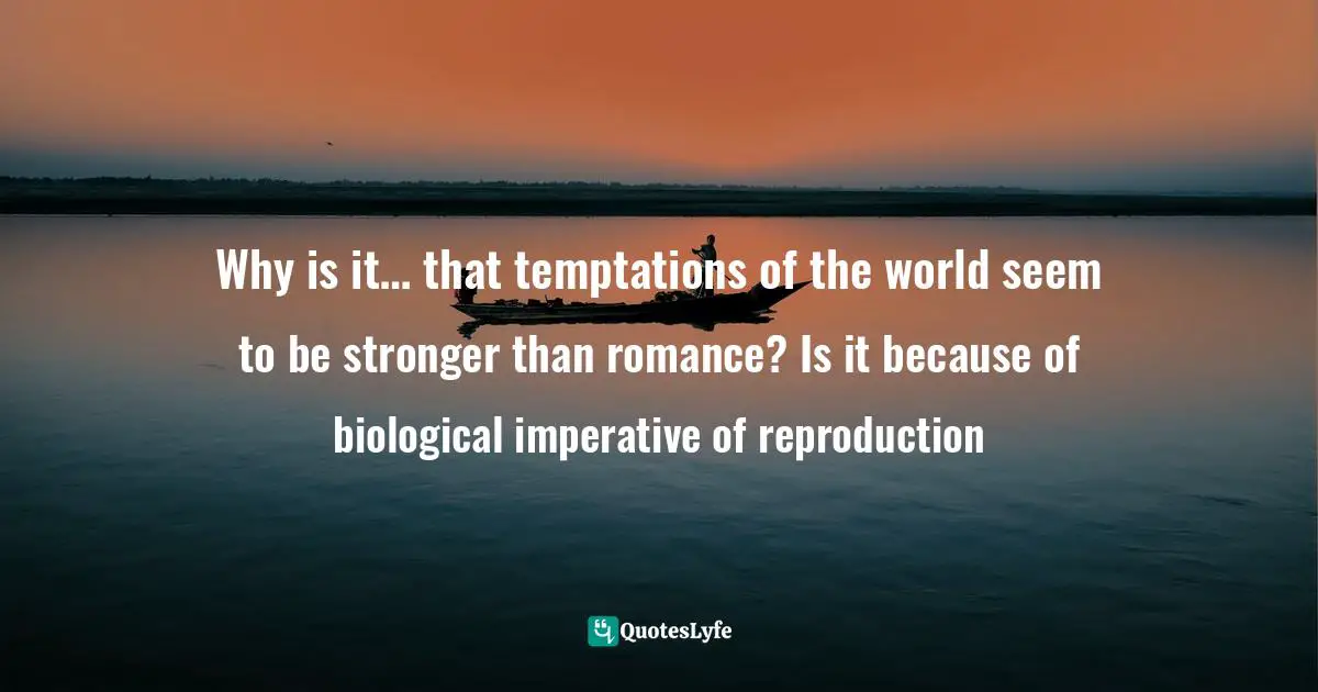 Why is it… that temptations of the world seem to be stronger than romance? Is it because of biological imperative of reproduction