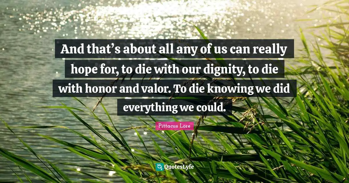 Pittacus Lore Quotes: "And that’s about all any of us can really hope for, to die with our dignity, to die with honor and valor. To die knowing we did everything we could."
