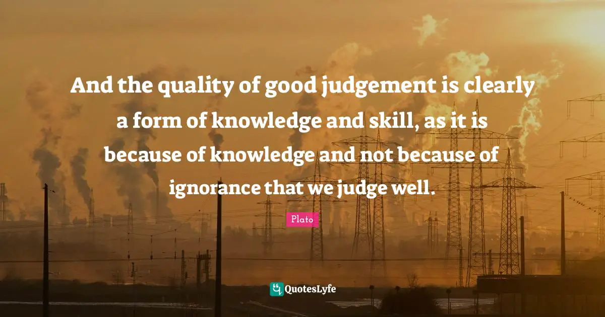 And the quality of good judgement is clearly a form of knowledge and skill, as it is because of knowledge and not because of ignorance that we judge well.