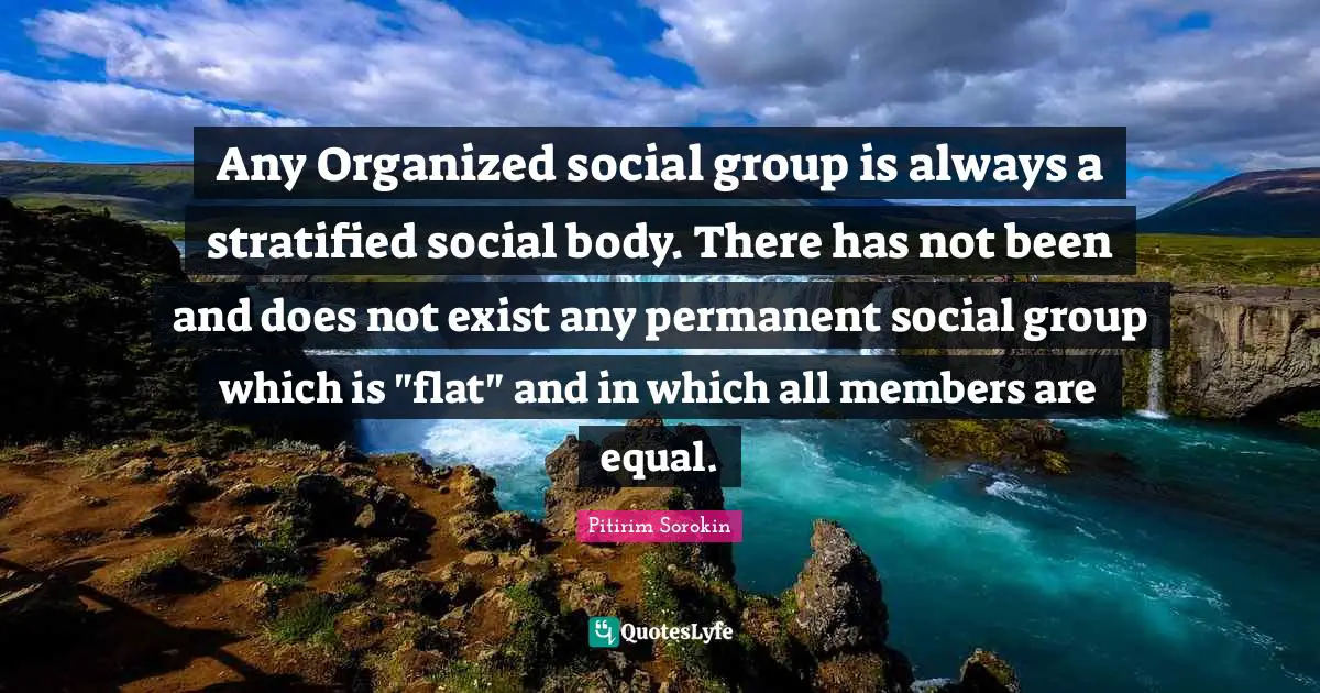 Any Organized social group is always a stratified social body. There has not been and does not exist any permanent social group which is "flat" and in which all members are equal.