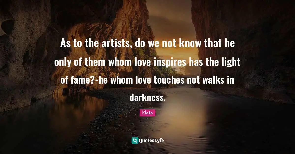 As to the artists, do we not know that he only of them whom love inspires has the light of fame?-he whom love touches not walks in darkness.