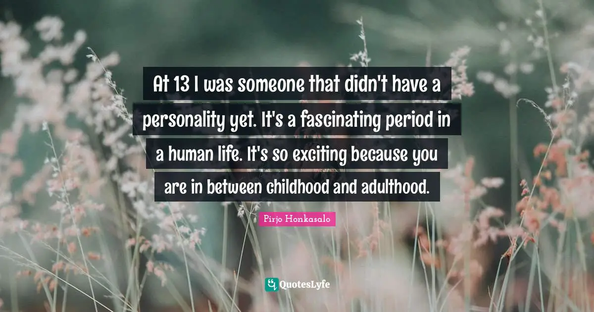 At 13 I was someone that didn't have a personality yet. It's a fascinating period in a human life. It's so exciting because you are in between childhood and adulthood.