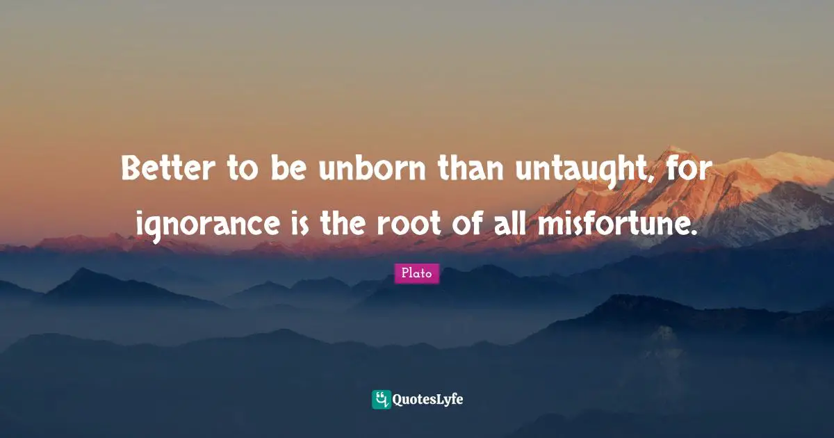 Better to be unborn than untaught, for ignorance is the root of all misfortune.