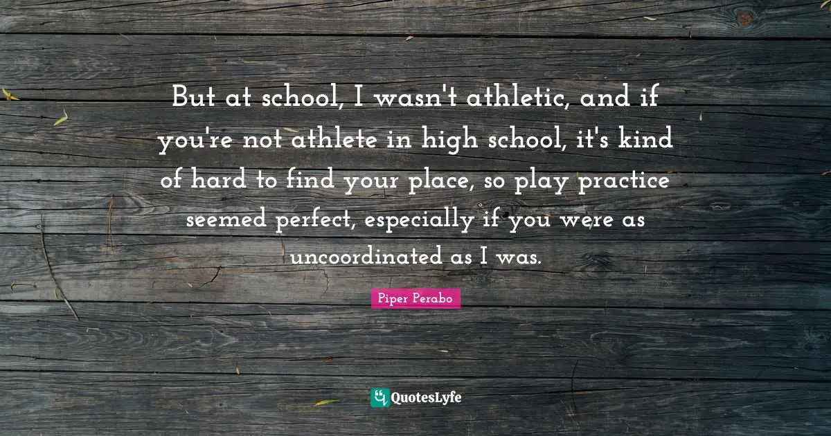 But at school, I wasn't athletic, and if you're not athlete in high school, it's kind of hard to find your place, so play practice seemed perfect, especially if you were as uncoordinated as I was.