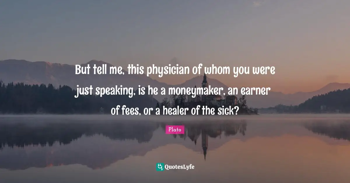 Fees Quotes: "But tell me, this physician of whom you were just speaking, is he a moneymaker, an earner of fees, or a healer of the sick?"