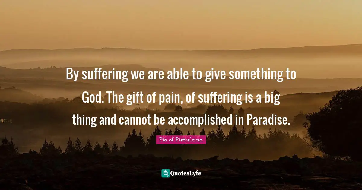 By suffering we are able to give something to God. The gift of pain, of suffering is a big thing and cannot be accomplished in Paradise.