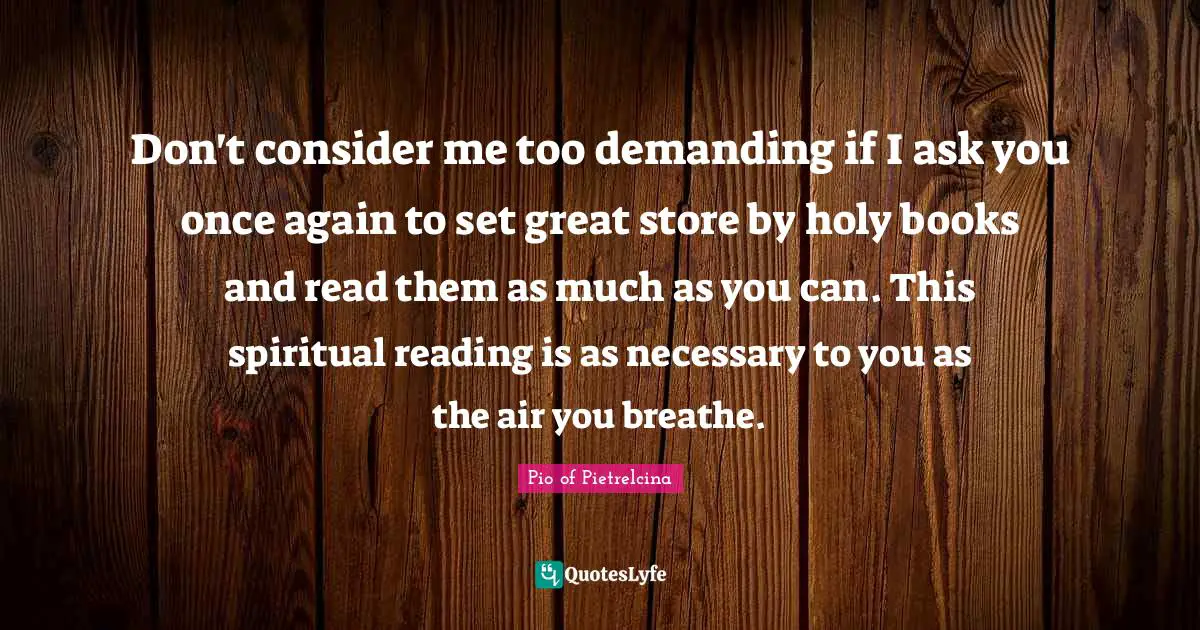 Don't consider me too demanding if I ask you once again to set great store by holy books and read them as much as you can. This spiritual reading is as necessary to you as the air you breathe.