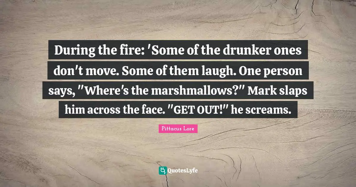 Pittacus Lore Quotes: "During the fire: 'Some of the drunker ones don't move. Some of them laugh. One person says, "Where's the marshmallows?" Mark slaps him across the face. "GET OUT!" he screams."