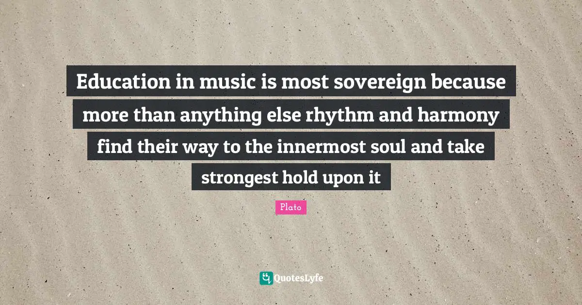 Education in music is most sovereign because more than anything else rhythm and harmony find their way to the innermost soul and take strongest hold upon it