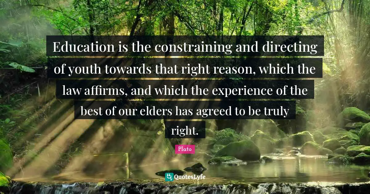Education is the constraining and directing of youth towards that right reason, which the law affirms, and which the experience of the best of our elders has agreed to be truly right.