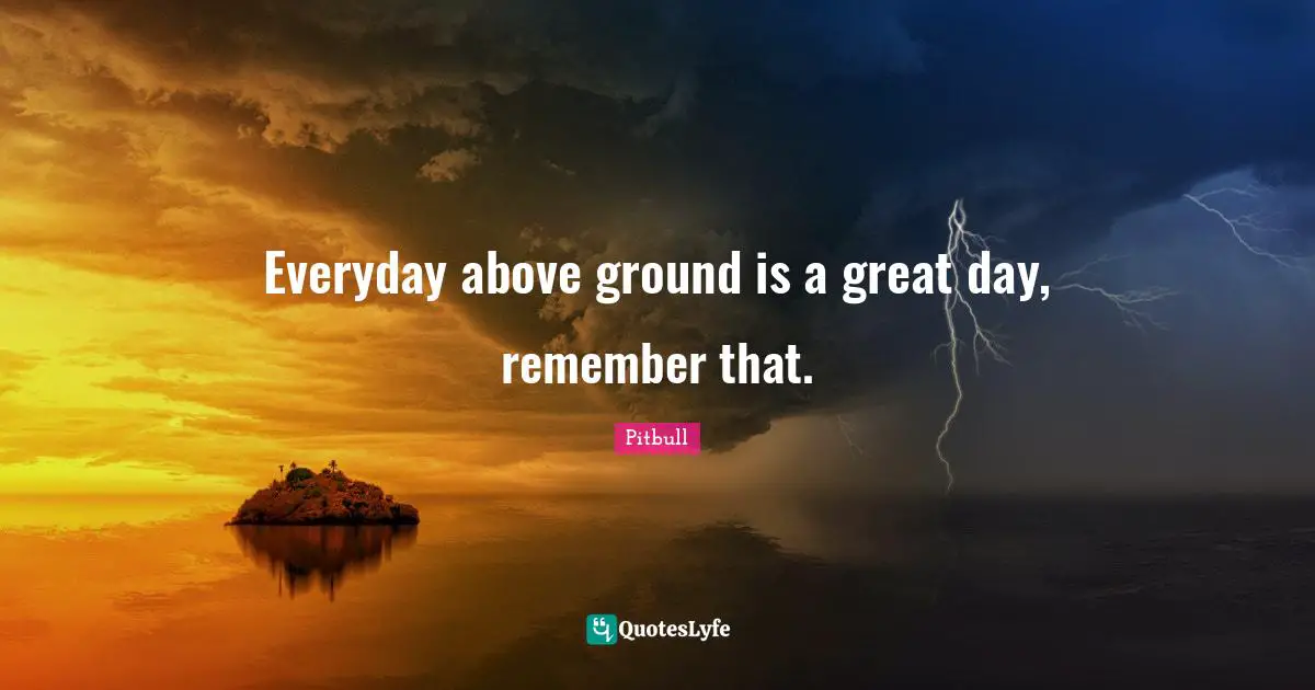 Everyday above ground is a great day, remember that.