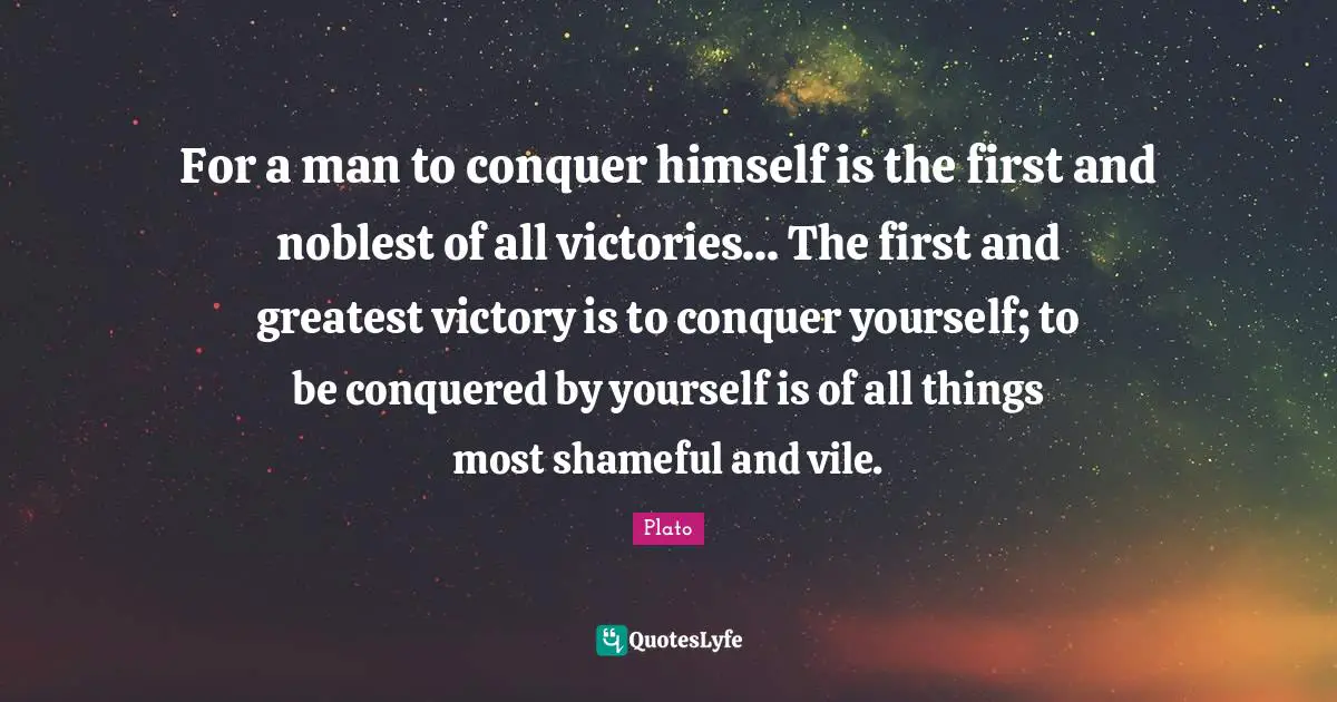 For a man to conquer himself is the first and noblest of all victories... The first and greatest victory is to conquer yourself; to be conquered by yourself is of all things most shameful and vile.