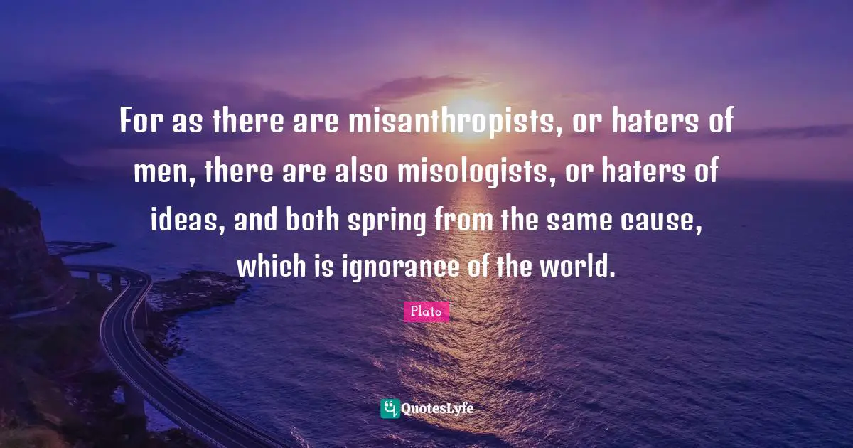 For as there are misanthropists, or haters of men, there are also misologists, or haters of ideas, and both spring from the same cause, which is ignorance of the world.