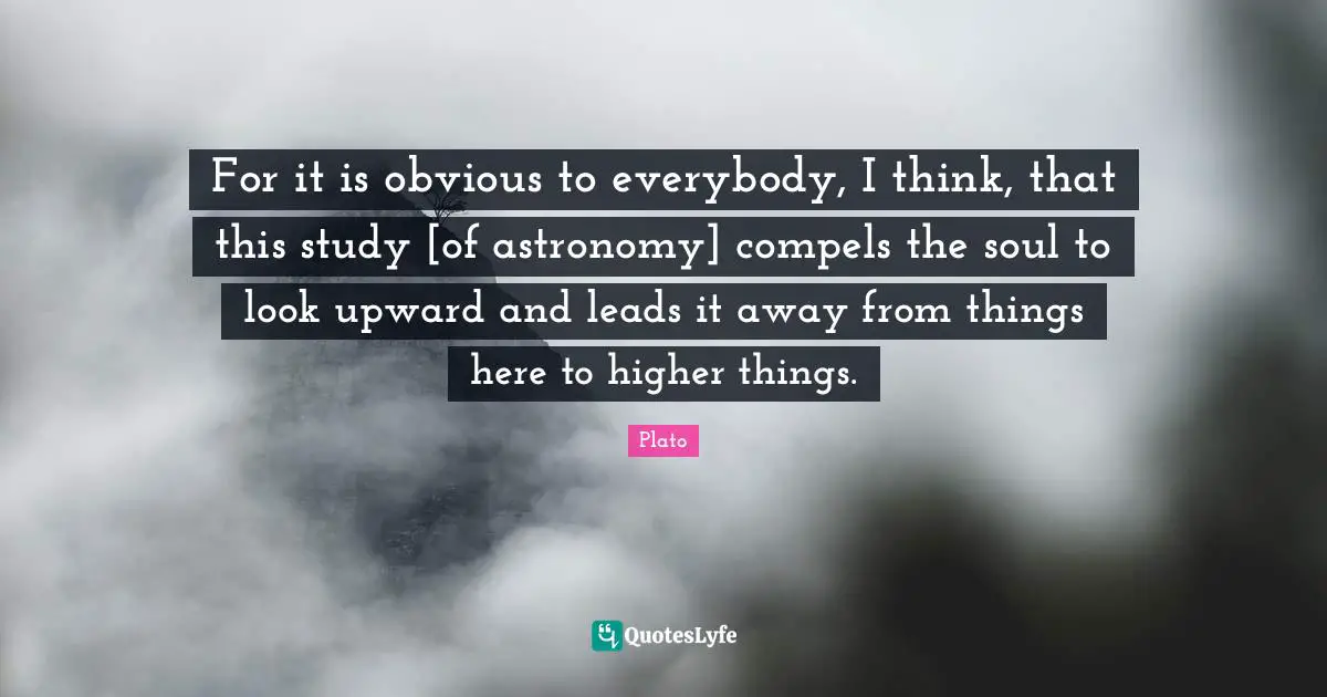 For it is obvious to everybody, I think, that this study [of astronomy] compels the soul to look upward and leads it away from things here to higher things.