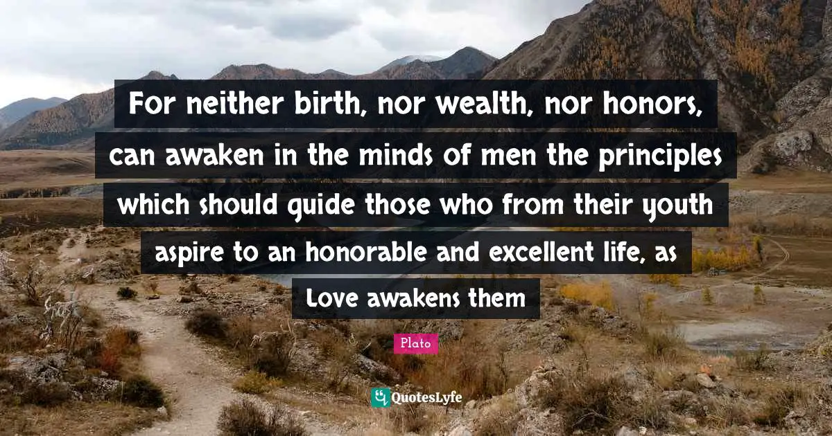 For neither birth, nor wealth, nor honors, can awaken in the minds of men the principles which should guide those who from their youth aspire to an honorable and excellent life, as Love awakens them