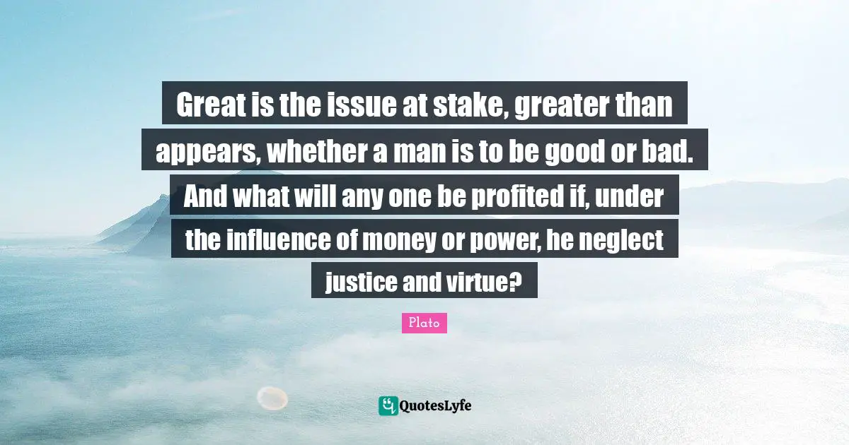 Great is the issue at stake, greater than appears, whether a man is to be good or bad. And what will any one be profited if, under the influence of money or power, he neglect justice and virtue?