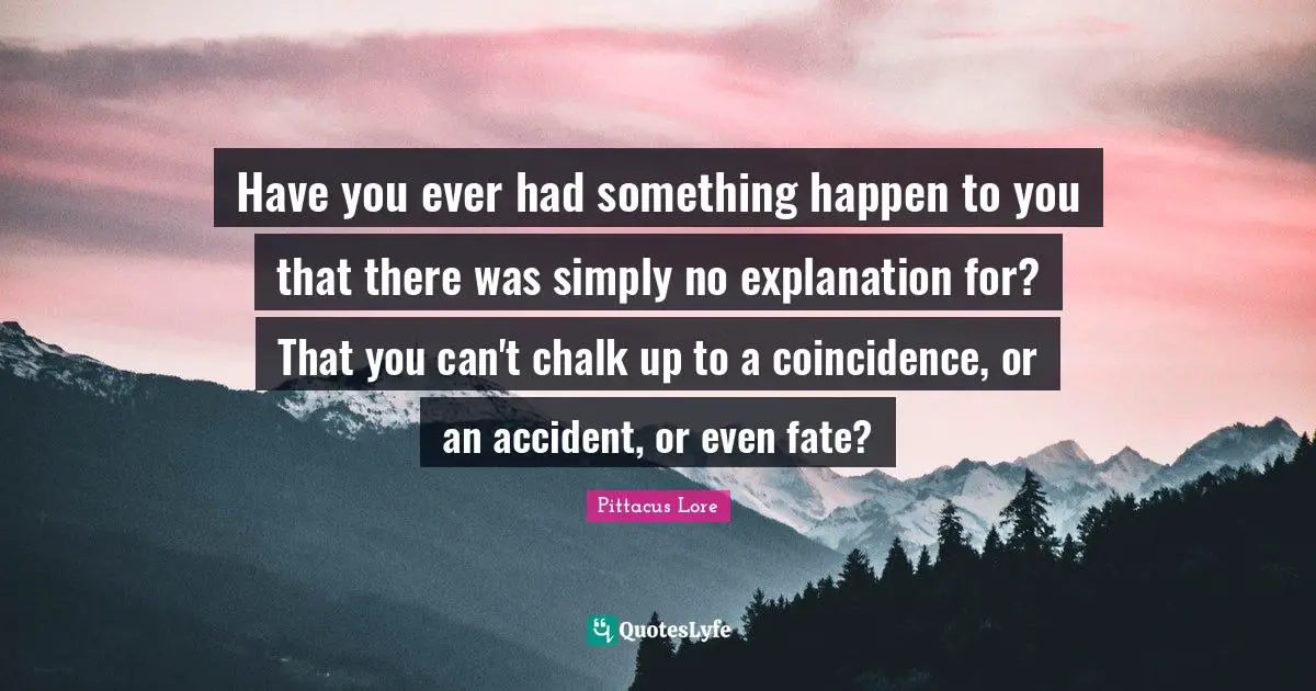 Pittacus Lore Quotes: "Have you ever had something happen to you that there was simply no explanation for? That you can't chalk up to a coincidence, or an accident, or even fate?"