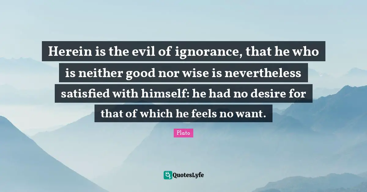 Herein is the evil of ignorance, that he who is neither good nor wise is nevertheless satisfied with himself: he had no desire for that of which he feels no want.