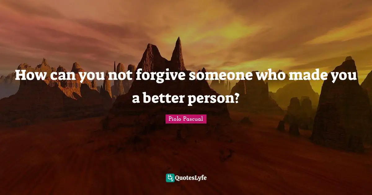 How can you not forgive someone who made you a better person?