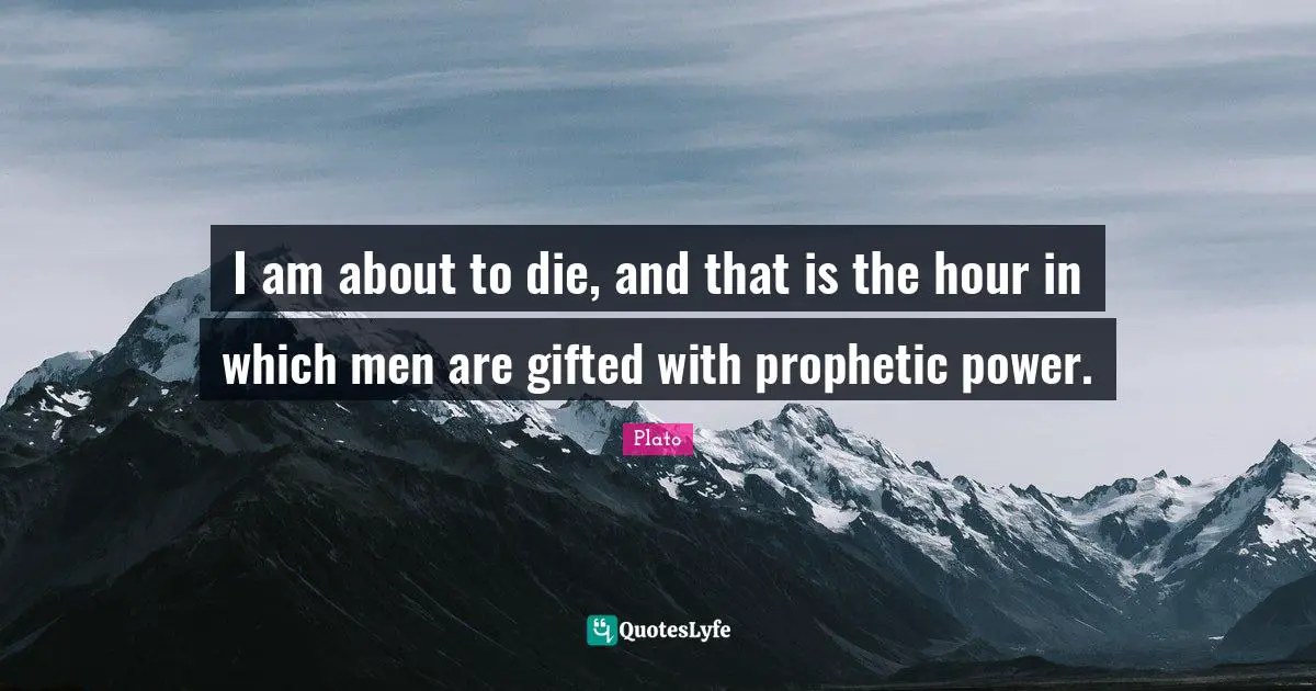 I am about to die, and that is the hour in which men are gifted with prophetic power.