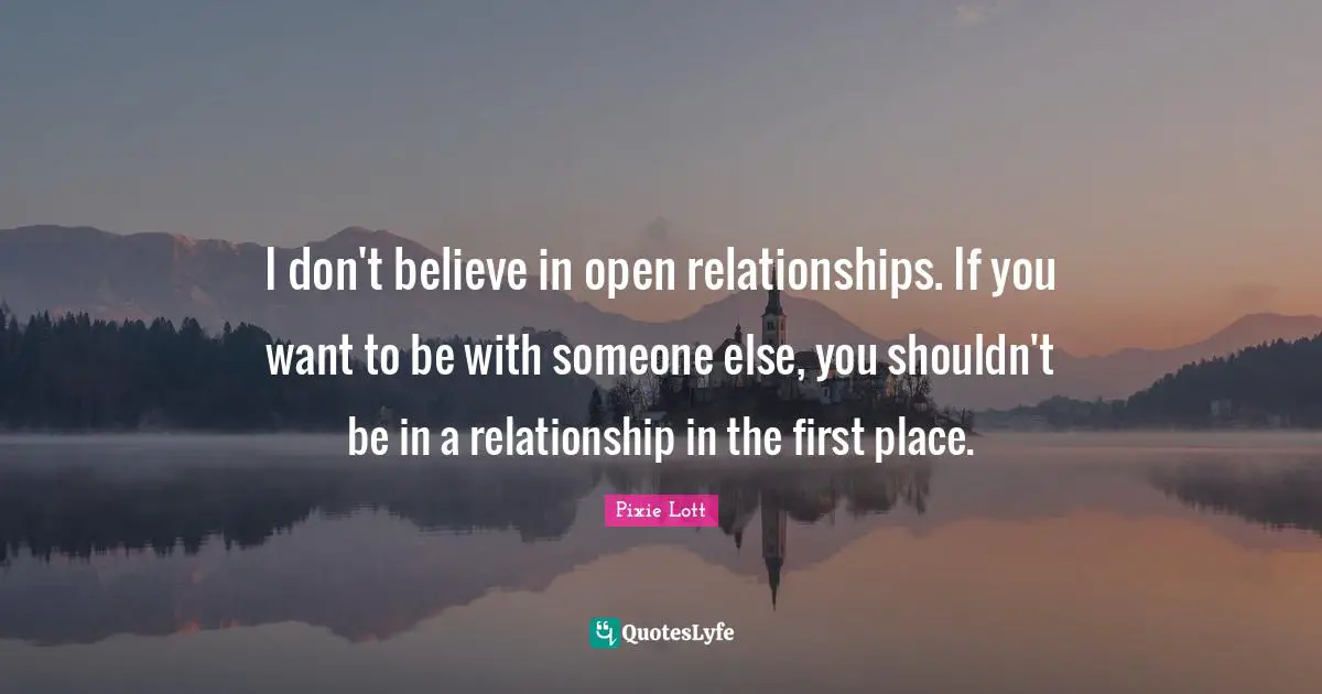 I don't believe in open relationships. If you want to be with someone else, you shouldn't be in a relationship in the first place.