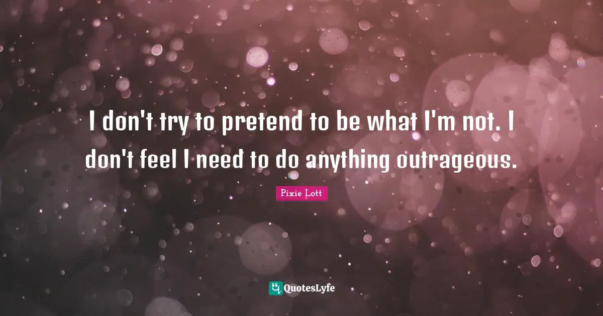 I don't try to pretend to be what I'm not. I don't feel I need to do anything outrageous.