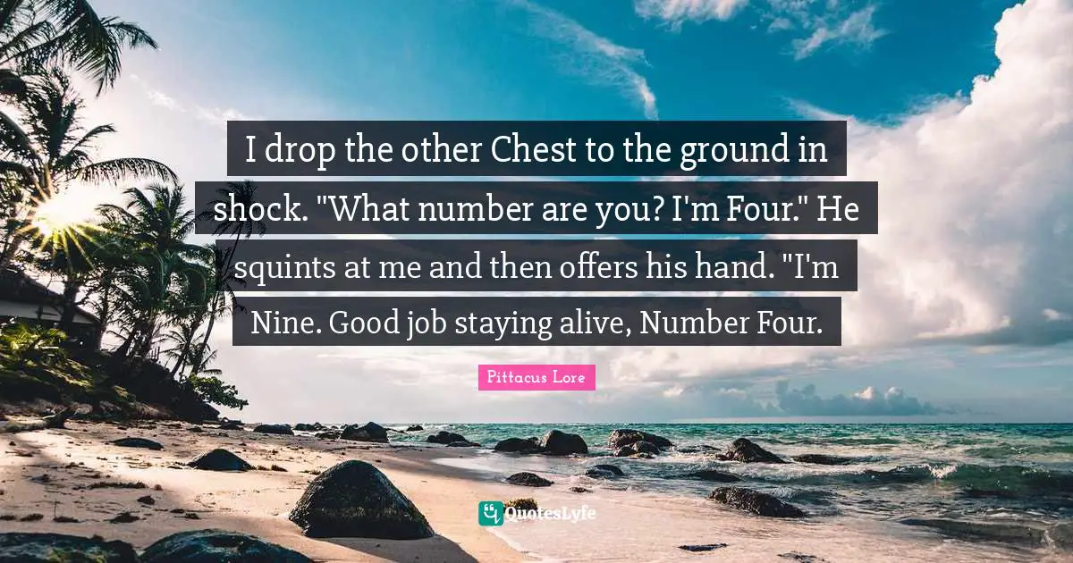 Pittacus Lore Quotes: "I drop the other Chest to the ground in shock. "What number are you? I'm Four." He squints at me and then offers his hand. "I'm Nine. Good job staying alive, Number Four."