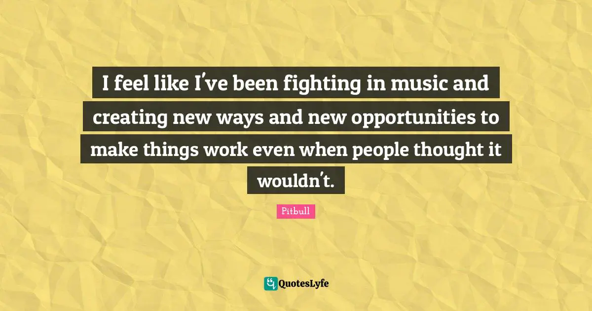 Pitbull Quotes: "I feel like I've been fighting in music and creating new ways and new opportunities to make things work even when people thought it wouldn't."
