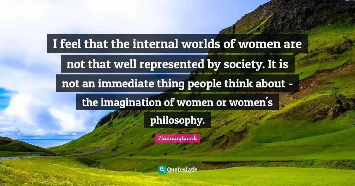 I feel that the internal worlds of women are not that well represented by society. It is not an immediate thing people think about - the imagination of women or women's philosophy.