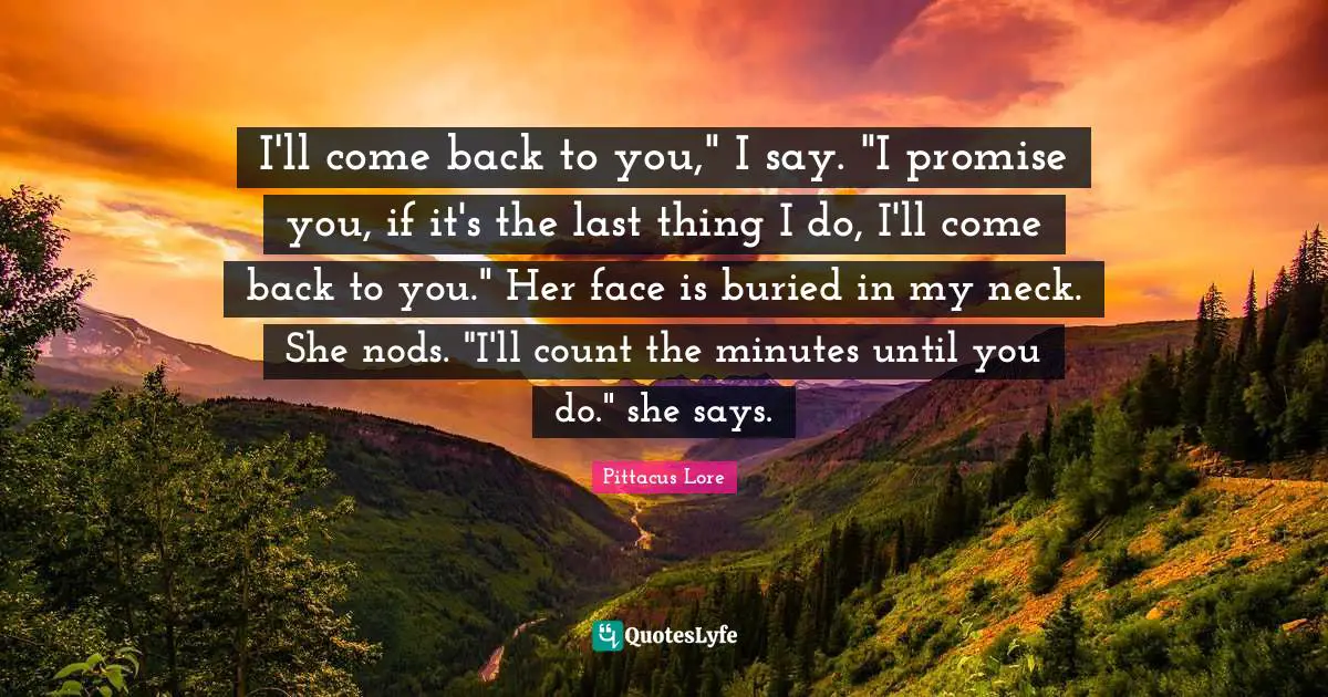 I'll come back to you," I say. "I promise you, if it's the last thing I do, I'll come back to you." Her face is buried in my neck. She nods. "I'll count the minutes until you do." she says.