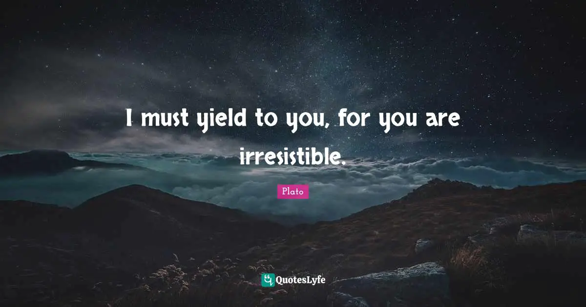 I must yield to you, for you are irresistible.