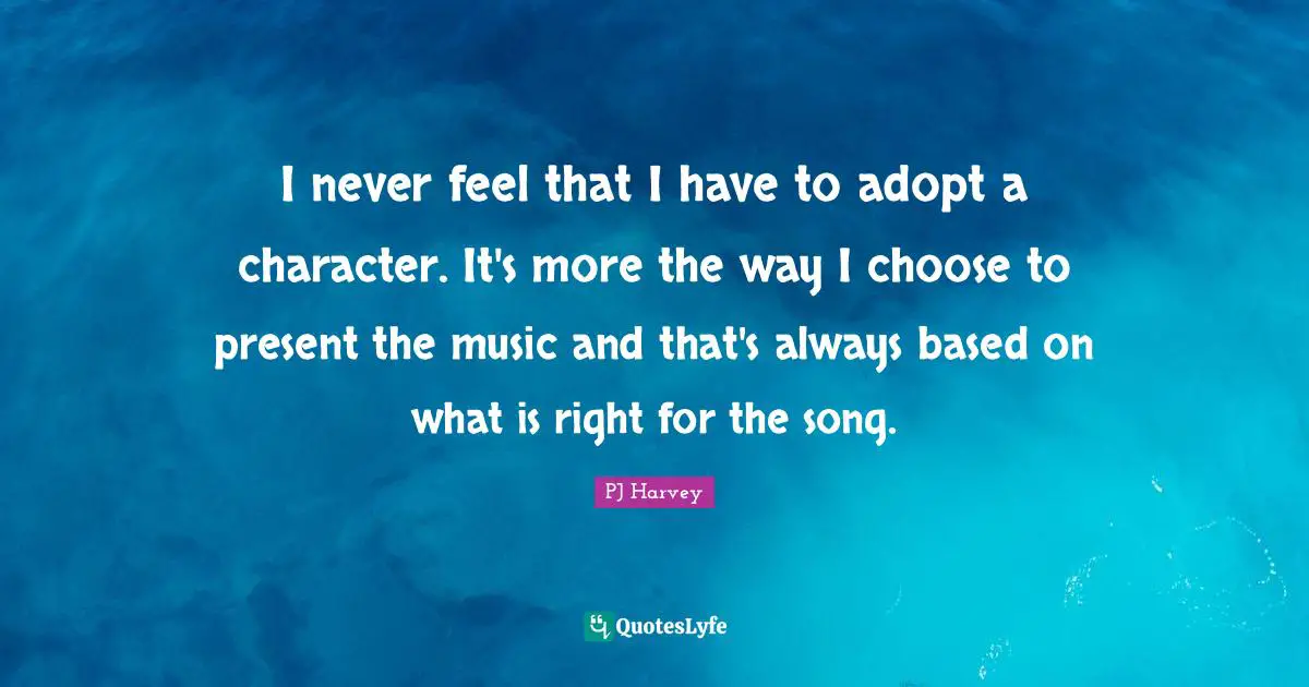 I never feel that I have to adopt a character. It's more the way I choose to present the music and that's always based on what is right for the song.